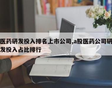 医药研发投入排名上市公司,a股医药公司研发投入占比排行