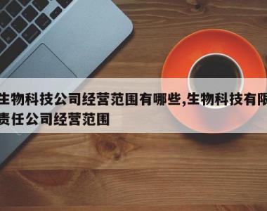 生物科技公司经营范围有哪些,生物科技有限责任公司经营范围