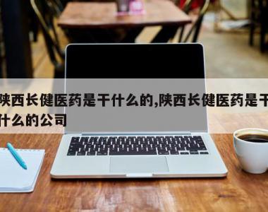 陕西长健医药是干什么的,陕西长健医药是干什么的公司