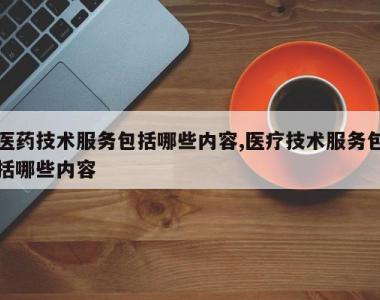 医药技术服务包括哪些内容,医疗技术服务包括哪些内容