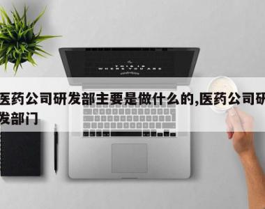 医药公司研发部主要是做什么的,医药公司研发部门