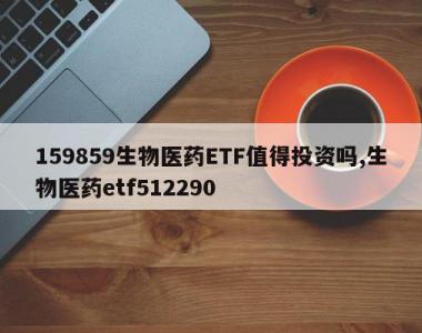 159859生物医药ETF值得投资吗,生物医药etf512290