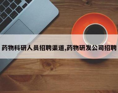 药物科研人员招聘渠道,药物研发公司招聘
