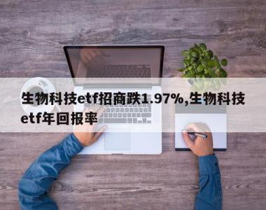 生物科技etf招商跌1.97%,生物科技etf年回报率