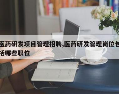 医药研发项目管理招聘,医药研发管理岗位包括哪些职位