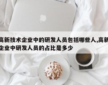 高新技术企业中的研发人员包括哪些人,高新企业中研发人员的占比是多少