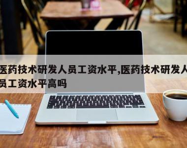 医药技术研发人员工资水平,医药技术研发人员工资水平高吗