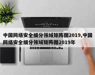 中国网络安全细分领域矩阵图2019,中国网络安全细分领域矩阵图2019年
