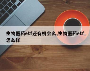 生物医药etf还有机会么,生物医药etf怎么样
