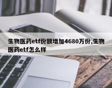 生物医药etf份额增加4680万份,生物医药etf怎么样
