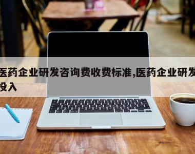 医药企业研发咨询费收费标准,医药企业研发投入
