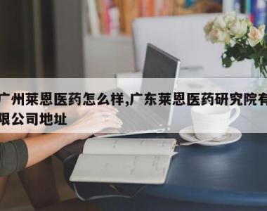 广州莱恩医药怎么样,广东莱恩医药研究院有限公司地址