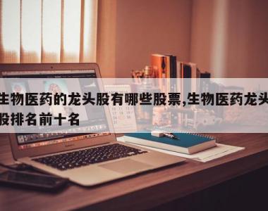 生物医药的龙头股有哪些股票,生物医药龙头股排名前十名