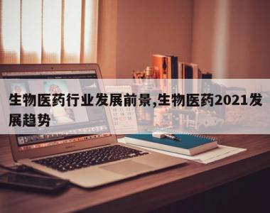 生物医药行业发展前景,生物医药2021发展趋势