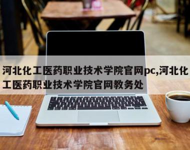 河北化工医药职业技术学院官网pc,河北化工医药职业技术学院官网教务处