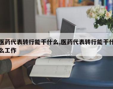 医药代表转行能干什么,医药代表转行能干什么工作