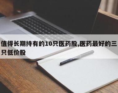 值得长期持有的10只医药股,医药最好的三只低价股