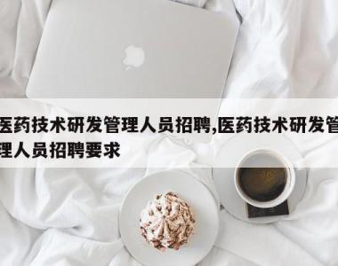 医药技术研发管理人员招聘,医药技术研发管理人员招聘要求