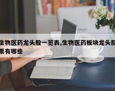 生物医药龙头股一览表,生物医药板块龙头股票有哪些