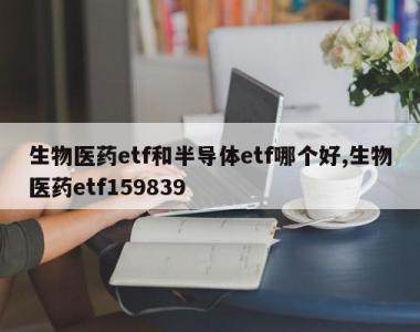 生物医药etf和半导体etf哪个好,生物医药etf159839