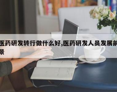 医药研发转行做什么好,医药研发人员发展前景