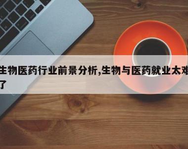 生物医药行业前景分析,生物与医药就业太难了