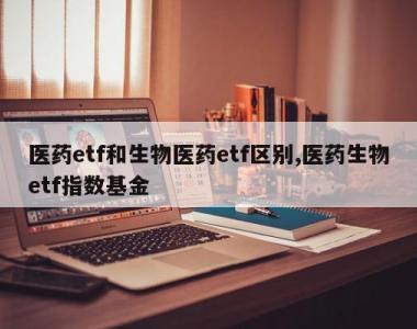 医药etf和生物医药etf区别,医药生物etf指数基金