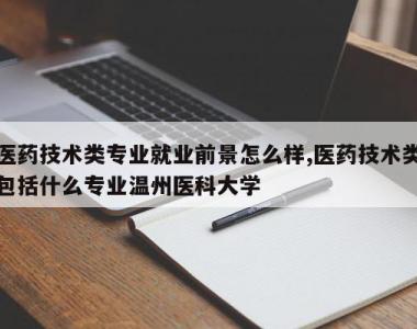 医药技术类专业就业前景怎么样,医药技术类包括什么专业温州医科大学