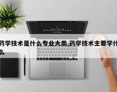 药学技术是什么专业大类,药学技术主要学什么