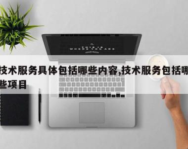 技术服务具体包括哪些内容,技术服务包括哪些项目