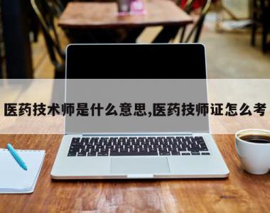 医药技术师是什么意思,医药技师证怎么考