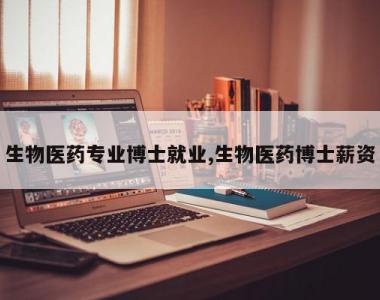生物医药专业博士就业,生物医药博士薪资