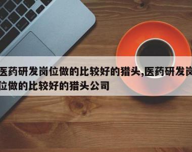 医药研发岗位做的比较好的猎头,医药研发岗位做的比较好的猎头公司