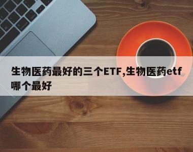 生物医药最好的三个ETF,生物医药etf哪个最好
