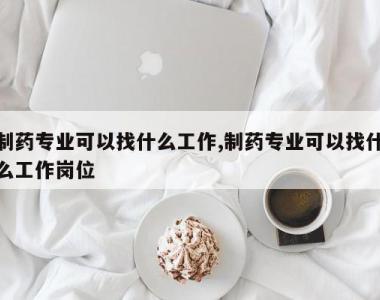 制药专业可以找什么工作,制药专业可以找什么工作岗位