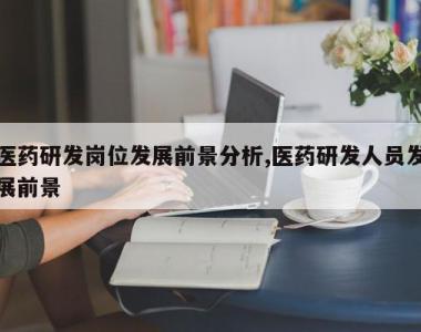 医药研发岗位发展前景分析,医药研发人员发展前景