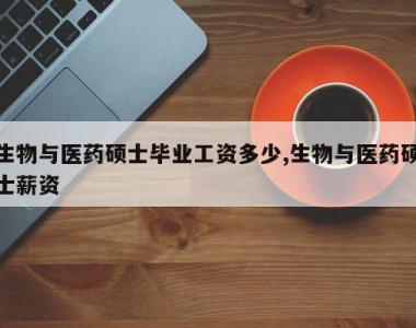 生物与医药硕士毕业工资多少,生物与医药硕士薪资