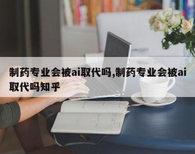 制药专业会被ai取代吗,制药专业会被ai取代吗知乎