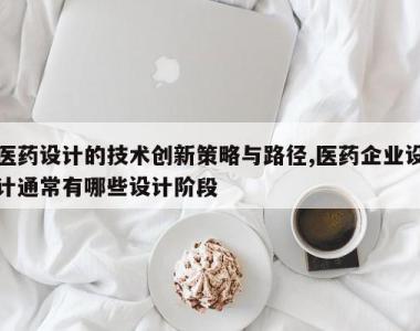 医药设计的技术创新策略与路径,医药企业设计通常有哪些设计阶段