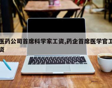 医药公司首席科学家工资,药企首席医学官工资