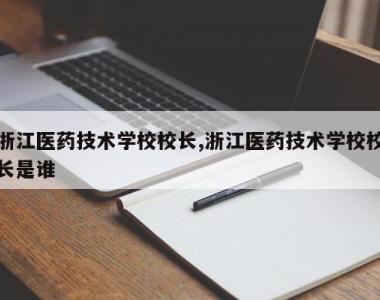 浙江医药技术学校校长,浙江医药技术学校校长是谁