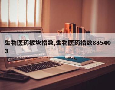 生物医药板块指数,生物医药指数885403