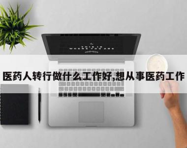 医药人转行做什么工作好,想从事医药工作