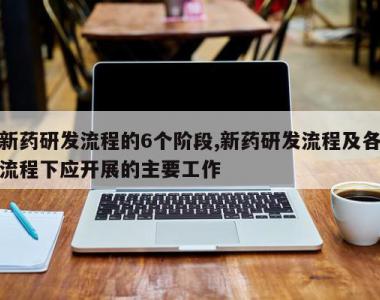 新药研发流程的6个阶段,新药研发流程及各流程下应开展的主要工作