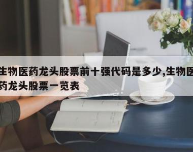 生物医药龙头股票前十强代码是多少,生物医药龙头股票一览表