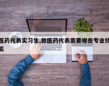 医药代表实习生,做医药代表需要哪些专业技能