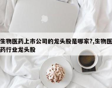 生物医药上市公司的龙头股是哪家?,生物医药行业龙头股