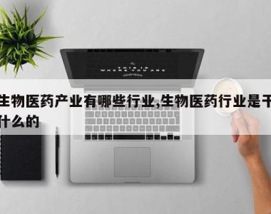 生物医药产业有哪些行业,生物医药行业是干什么的