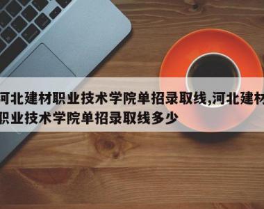 河北建材职业技术学院单招录取线,河北建材职业技术学院单招录取线多少