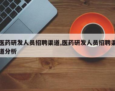 医药研发人员招聘渠道,医药研发人员招聘渠道分析